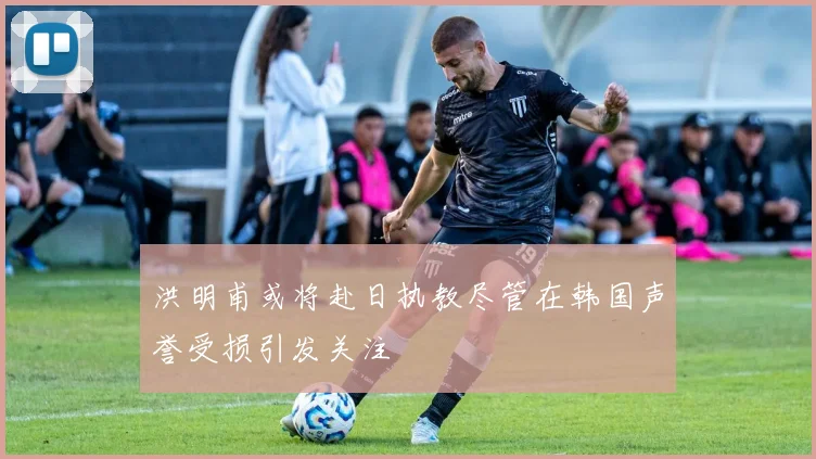 洪明甫或将赴日执教尽管在韩国声誉受损引发关注