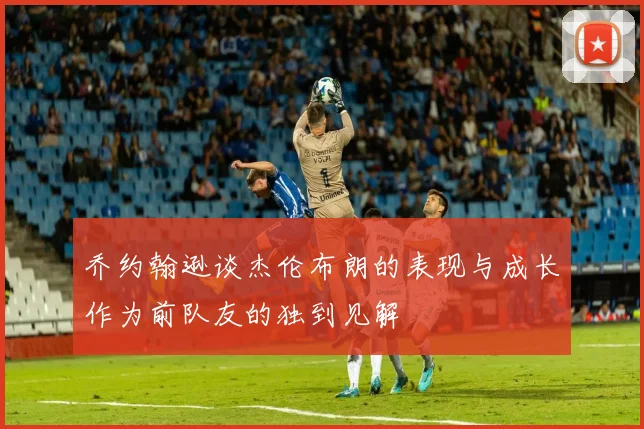 乔约翰逊谈杰伦布朗的表现与成长作为前队友的独到见解