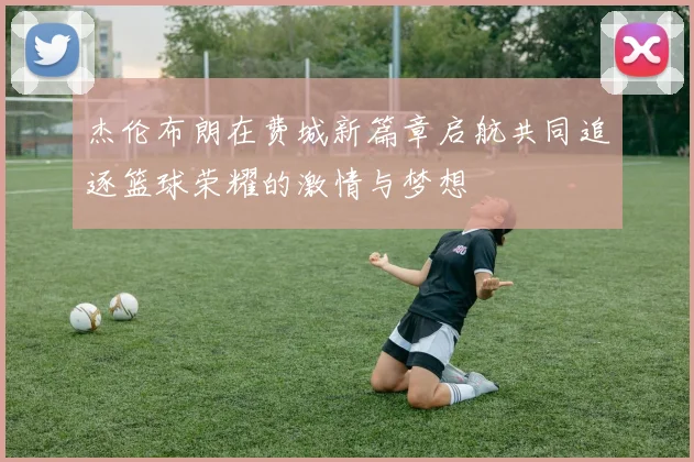 杰伦布朗在费城新篇章启航共同追逐篮球荣耀的激情与梦想