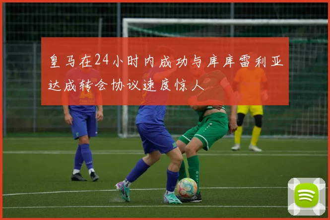 皇马在24小时内成功与库库雷利亚达成转会协议速度惊人