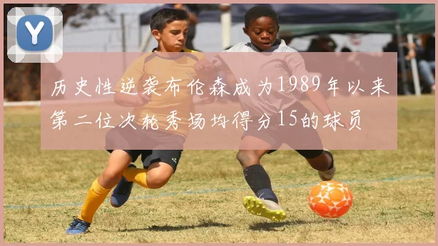 历史性逆袭布伦森成为1989年以来第二位次轮秀场均得分15的球员