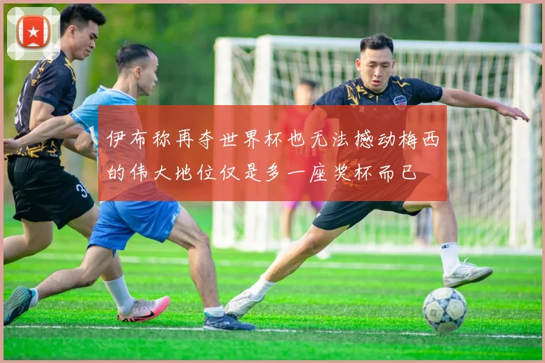 伊布称再夺世界杯也无法撼动梅西的伟大地位仅是多一座奖杯而已