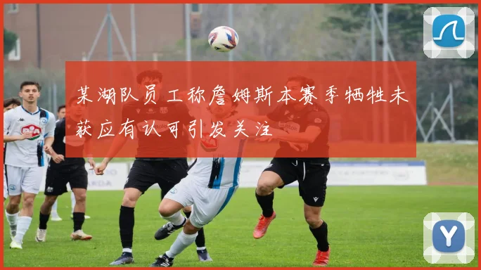 某湖队员工称詹姆斯本赛季牺牲未获应有认可引发关注