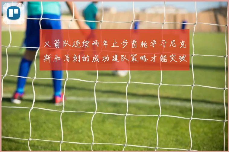火箭队连续两年止步首轮学习尼克斯和马刺的成功建队策略才能突破瓶颈