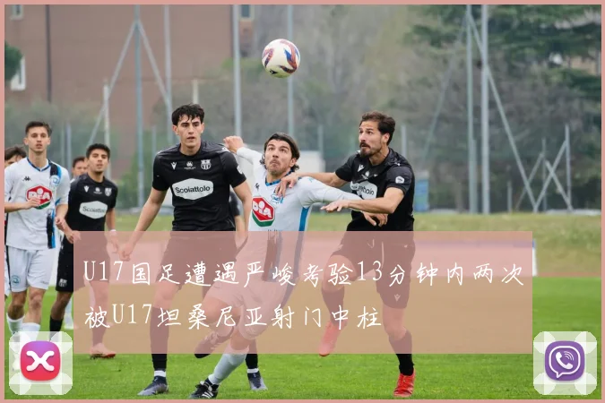 U17国足遭遇严峻考验13分钟内两次被U17坦桑尼亚射门中柱